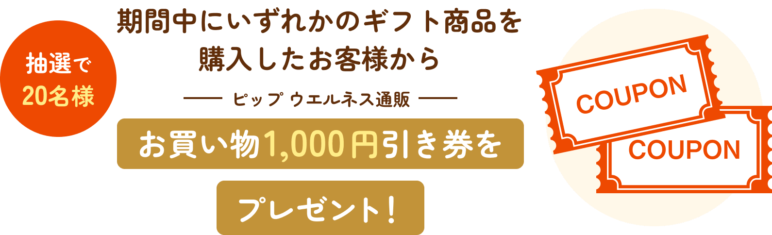 抽選で20名様。期間中にいずれかのギフト商品を購入したお客様からピップ ウエルネス通販お買い物1,000円引き券をプレゼント！