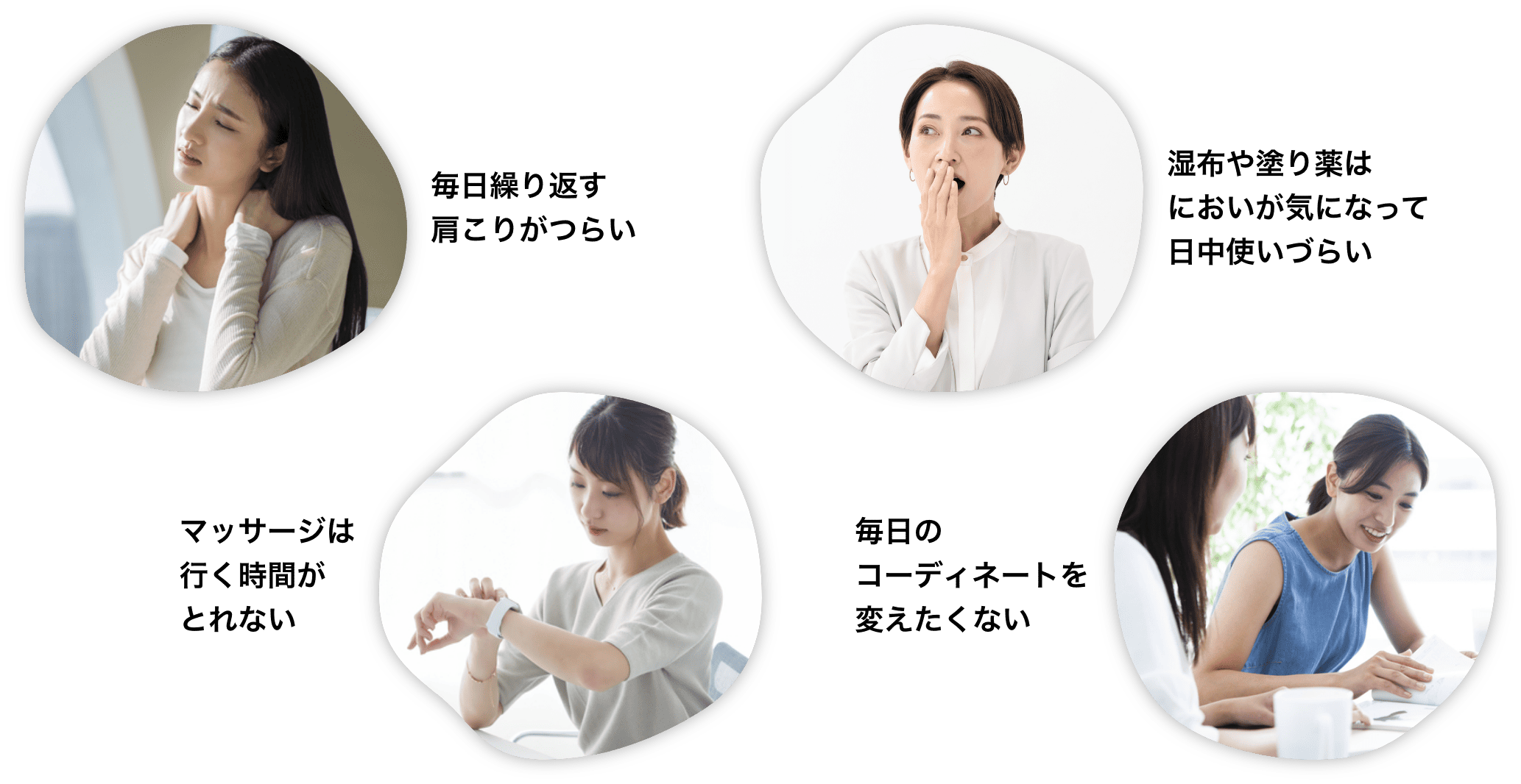 毎日繰り返す肩こりがつらい、湿布や塗り薬はにおいが気になって日中使いづらい、マッサージは行く時間がとれない、毎日のコーディネートを変えたくない