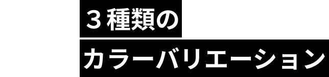 POINT03 ３種類のカラーバリエーション